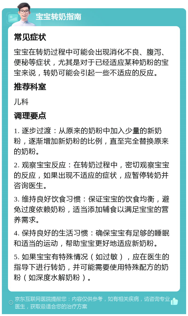 宝宝转奶指南 常见症状 宝宝在转奶过程中可能会出现消化不良、腹泻、便秘等症状，尤其是对于已经适应某种奶粉的宝宝来说，转奶可能会引起一些不适应的反应。 推荐科室 儿科 调理要点 1. 逐步过渡：从原来的奶粉中加入少量的新奶粉，逐渐增加新奶粉的比例，直至完全替换原来的奶粉。 2. 观察宝宝反应：在转奶过程中，密切观察宝宝的反应，如果出现不适应的症状，应暂停转奶并咨询医生。 3. 维持良好饮食习惯：保证宝宝的饮食均衡，避免过度依赖奶粉，适当添加辅食以满足宝宝的营养需求。 4. 保持良好的生活习惯：确保宝宝有足够的睡眠和适当的运动，帮助宝宝更好地适应新奶粉。 5. 如果宝宝有特殊情况（如过敏），应在医生的指导下进行转奶，并可能需要使用特殊配方的奶粉（如深度水解奶粉）。