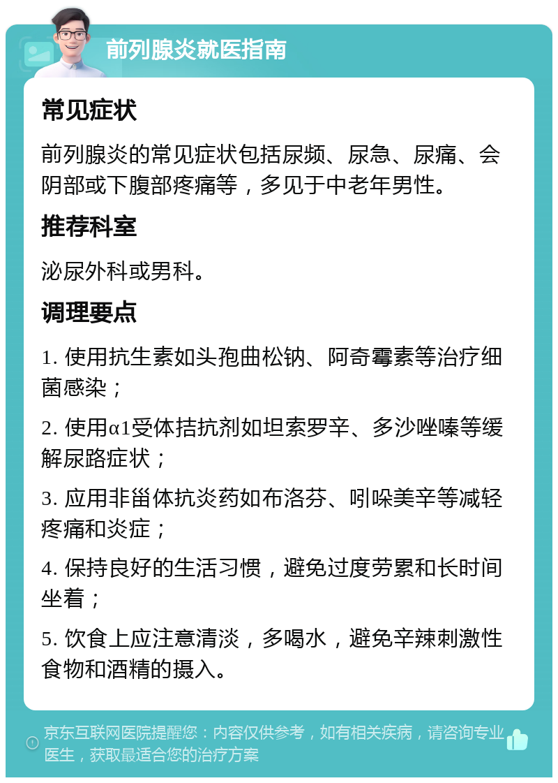 前列腺炎就医指南 常见症状 前列腺炎的常见症状包括尿频、尿急、尿痛、会阴部或下腹部疼痛等，多见于中老年男性。 推荐科室 泌尿外科或男科。 调理要点 1. 使用抗生素如头孢曲松钠、阿奇霉素等治疗细菌感染； 2. 使用α1受体拮抗剂如坦索罗辛、多沙唑嗪等缓解尿路症状； 3. 应用非甾体抗炎药如布洛芬、吲哚美辛等减轻疼痛和炎症； 4. 保持良好的生活习惯，避免过度劳累和长时间坐着； 5. 饮食上应注意清淡，多喝水，避免辛辣刺激性食物和酒精的摄入。