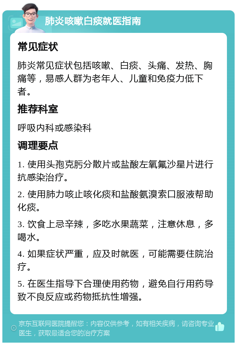 肺炎咳嗽白痰就医指南 常见症状 肺炎常见症状包括咳嗽、白痰、头痛、发热、胸痛等，易感人群为老年人、儿童和免疫力低下者。 推荐科室 呼吸内科或感染科 调理要点 1. 使用头孢克肟分散片或盐酸左氧氟沙星片进行抗感染治疗。 2. 使用肺力咳止咳化痰和盐酸氨溴索口服液帮助化痰。 3. 饮食上忌辛辣，多吃水果蔬菜，注意休息，多喝水。 4. 如果症状严重，应及时就医，可能需要住院治疗。 5. 在医生指导下合理使用药物，避免自行用药导致不良反应或药物抵抗性增强。