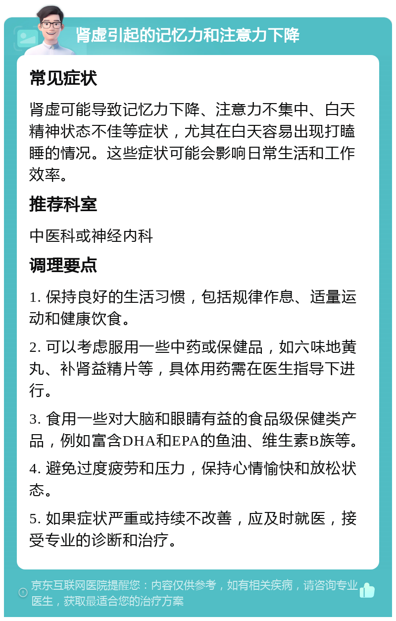 肾虚引起的记忆力和注意力下降 常见症状 肾虚可能导致记忆力下降、注意力不集中、白天精神状态不佳等症状，尤其在白天容易出现打瞌睡的情况。这些症状可能会影响日常生活和工作效率。 推荐科室 中医科或神经内科 调理要点 1. 保持良好的生活习惯，包括规律作息、适量运动和健康饮食。 2. 可以考虑服用一些中药或保健品，如六味地黄丸、补肾益精片等，具体用药需在医生指导下进行。 3. 食用一些对大脑和眼睛有益的食品级保健类产品，例如富含DHA和EPA的鱼油、维生素B族等。 4. 避免过度疲劳和压力，保持心情愉快和放松状态。 5. 如果症状严重或持续不改善，应及时就医，接受专业的诊断和治疗。