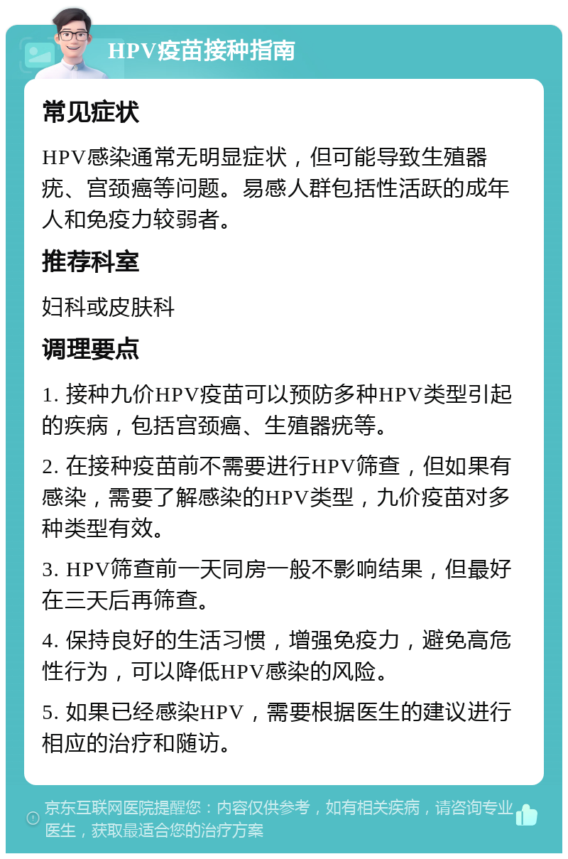 HPV疫苗接种指南 常见症状 HPV感染通常无明显症状，但可能导致生殖器疣、宫颈癌等问题。易感人群包括性活跃的成年人和免疫力较弱者。 推荐科室 妇科或皮肤科 调理要点 1. 接种九价HPV疫苗可以预防多种HPV类型引起的疾病，包括宫颈癌、生殖器疣等。 2. 在接种疫苗前不需要进行HPV筛查，但如果有感染，需要了解感染的HPV类型，九价疫苗对多种类型有效。 3. HPV筛查前一天同房一般不影响结果，但最好在三天后再筛查。 4. 保持良好的生活习惯，增强免疫力，避免高危性行为，可以降低HPV感染的风险。 5. 如果已经感染HPV，需要根据医生的建议进行相应的治疗和随访。