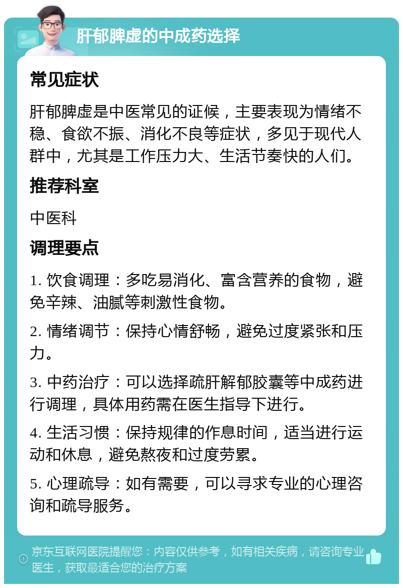 肝郁脾虚的中成药选择 常见症状 肝郁脾虚是中医常见的证候，主要表现为情绪不稳、食欲不振、消化不良等症状，多见于现代人群中，尤其是工作压力大、生活节奏快的人们。 推荐科室 中医科 调理要点 1. 饮食调理：多吃易消化、富含营养的食物，避免辛辣、油腻等刺激性食物。 2. 情绪调节：保持心情舒畅，避免过度紧张和压力。 3. 中药治疗：可以选择疏肝解郁胶囊等中成药进行调理，具体用药需在医生指导下进行。 4. 生活习惯：保持规律的作息时间，适当进行运动和休息，避免熬夜和过度劳累。 5. 心理疏导：如有需要，可以寻求专业的心理咨询和疏导服务。