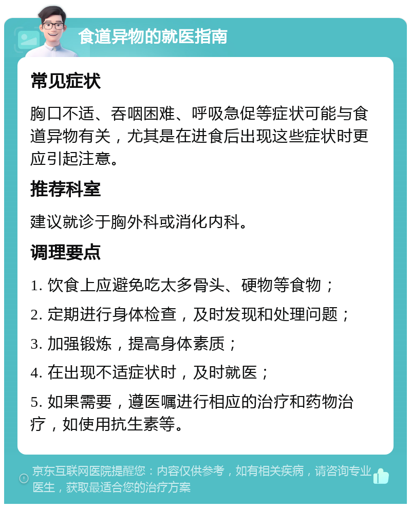 食道异物的就医指南 常见症状 胸口不适、吞咽困难、呼吸急促等症状可能与食道异物有关，尤其是在进食后出现这些症状时更应引起注意。 推荐科室 建议就诊于胸外科或消化内科。 调理要点 1. 饮食上应避免吃太多骨头、硬物等食物； 2. 定期进行身体检查，及时发现和处理问题； 3. 加强锻炼，提高身体素质； 4. 在出现不适症状时，及时就医； 5. 如果需要，遵医嘱进行相应的治疗和药物治疗，如使用抗生素等。