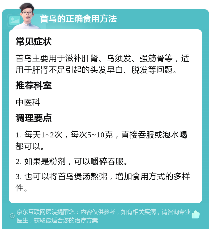 首乌的正确食用方法 常见症状 首乌主要用于滋补肝肾、乌须发、强筋骨等，适用于肝肾不足引起的头发早白、脱发等问题。 推荐科室 中医科 调理要点 1. 每天1~2次，每次5~10克，直接吞服或泡水喝都可以。 2. 如果是粉剂，可以嚼碎吞服。 3. 也可以将首乌煲汤熬粥，增加食用方式的多样性。