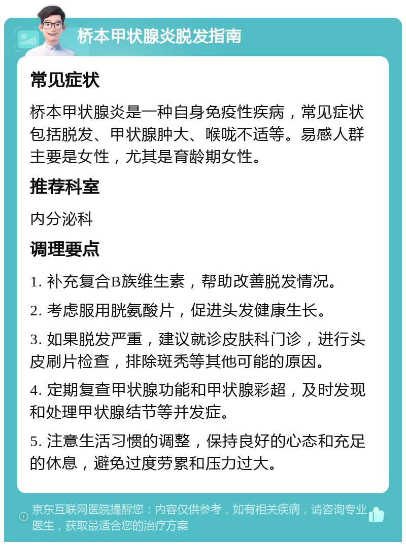 桥本甲状腺炎脱发指南 常见症状 桥本甲状腺炎是一种自身免疫性疾病，常见症状包括脱发、甲状腺肿大、喉咙不适等。易感人群主要是女性，尤其是育龄期女性。 推荐科室 内分泌科 调理要点 1. 补充复合B族维生素，帮助改善脱发情况。 2. 考虑服用胱氨酸片，促进头发健康生长。 3. 如果脱发严重，建议就诊皮肤科门诊，进行头皮刷片检查，排除斑秃等其他可能的原因。 4. 定期复查甲状腺功能和甲状腺彩超，及时发现和处理甲状腺结节等并发症。 5. 注意生活习惯的调整，保持良好的心态和充足的休息，避免过度劳累和压力过大。