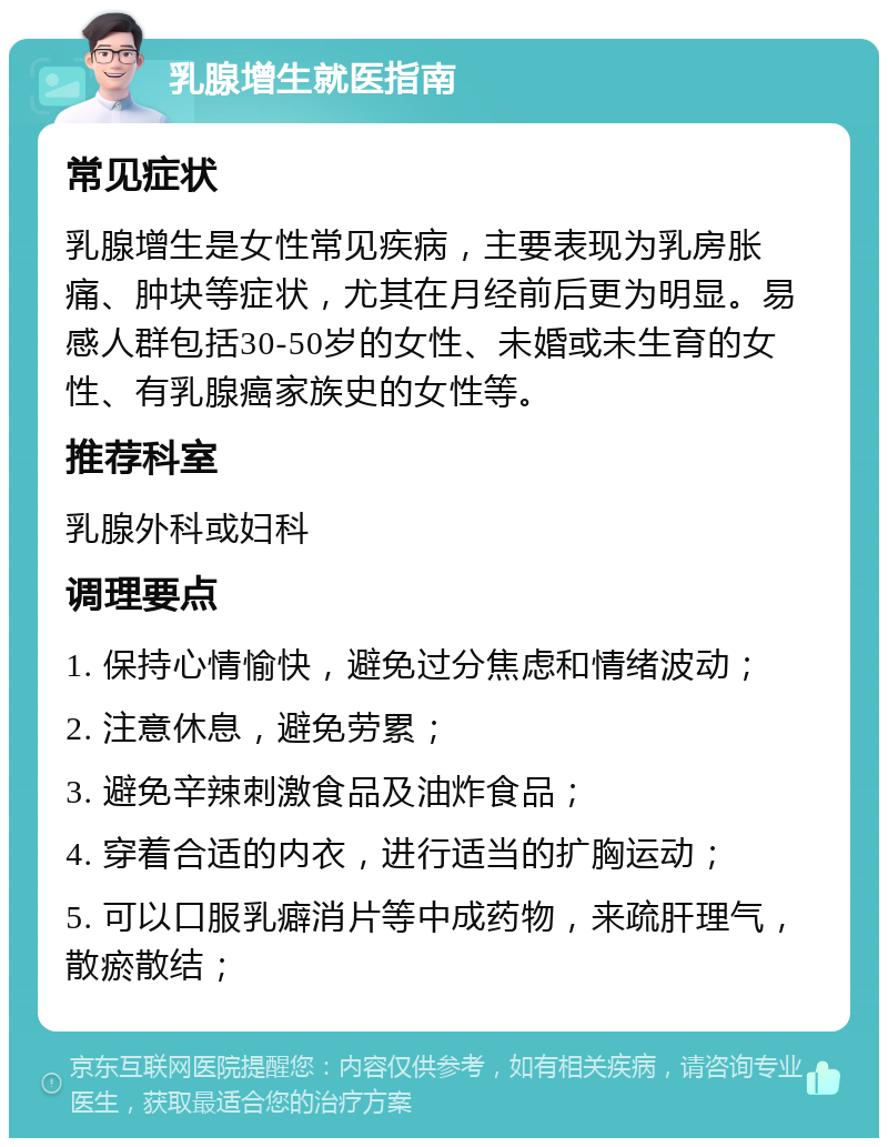 乳腺增生就医指南 常见症状 乳腺增生是女性常见疾病，主要表现为乳房胀痛、肿块等症状，尤其在月经前后更为明显。易感人群包括30-50岁的女性、未婚或未生育的女性、有乳腺癌家族史的女性等。 推荐科室 乳腺外科或妇科 调理要点 1. 保持心情愉快，避免过分焦虑和情绪波动； 2. 注意休息，避免劳累； 3. 避免辛辣刺激食品及油炸食品； 4. 穿着合适的内衣，进行适当的扩胸运动； 5. 可以口服乳癖消片等中成药物，来疏肝理气，散瘀散结；