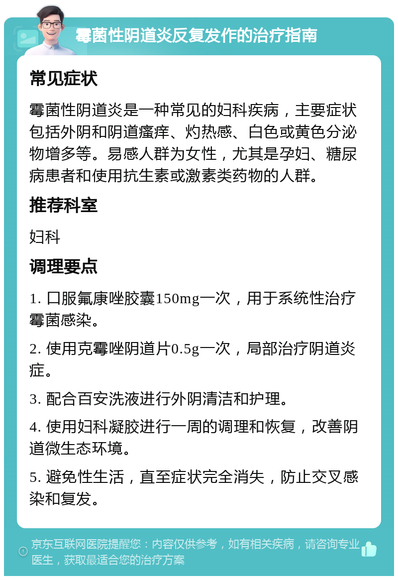 霉菌性阴道炎反复发作的治疗指南 常见症状 霉菌性阴道炎是一种常见的妇科疾病，主要症状包括外阴和阴道瘙痒、灼热感、白色或黄色分泌物增多等。易感人群为女性，尤其是孕妇、糖尿病患者和使用抗生素或激素类药物的人群。 推荐科室 妇科 调理要点 1. 口服氟康唑胶囊150mg一次，用于系统性治疗霉菌感染。 2. 使用克霉唑阴道片0.5g一次，局部治疗阴道炎症。 3. 配合百安洗液进行外阴清洁和护理。 4. 使用妇科凝胶进行一周的调理和恢复，改善阴道微生态环境。 5. 避免性生活，直至症状完全消失，防止交叉感染和复发。