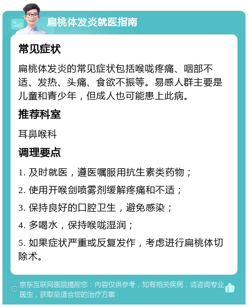 扁桃体发炎就医指南 常见症状 扁桃体发炎的常见症状包括喉咙疼痛、咽部不适、发热、头痛、食欲不振等。易感人群主要是儿童和青少年，但成人也可能患上此病。 推荐科室 耳鼻喉科 调理要点 1. 及时就医，遵医嘱服用抗生素类药物； 2. 使用开喉剑喷雾剂缓解疼痛和不适； 3. 保持良好的口腔卫生，避免感染； 4. 多喝水，保持喉咙湿润； 5. 如果症状严重或反复发作，考虑进行扁桃体切除术。