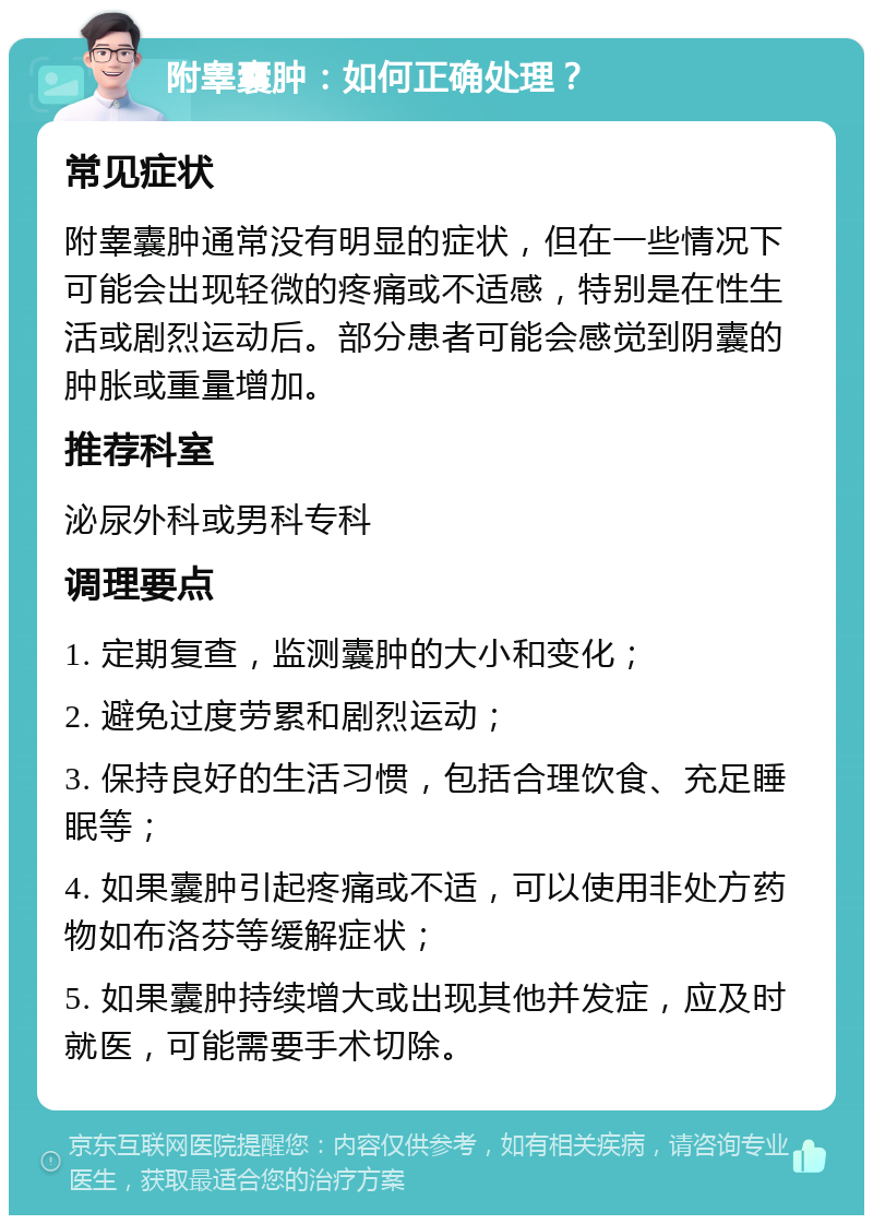 附睾囊肿：如何正确处理？ 常见症状 附睾囊肿通常没有明显的症状，但在一些情况下可能会出现轻微的疼痛或不适感，特别是在性生活或剧烈运动后。部分患者可能会感觉到阴囊的肿胀或重量增加。 推荐科室 泌尿外科或男科专科 调理要点 1. 定期复查，监测囊肿的大小和变化； 2. 避免过度劳累和剧烈运动； 3. 保持良好的生活习惯，包括合理饮食、充足睡眠等； 4. 如果囊肿引起疼痛或不适，可以使用非处方药物如布洛芬等缓解症状； 5. 如果囊肿持续增大或出现其他并发症，应及时就医，可能需要手术切除。