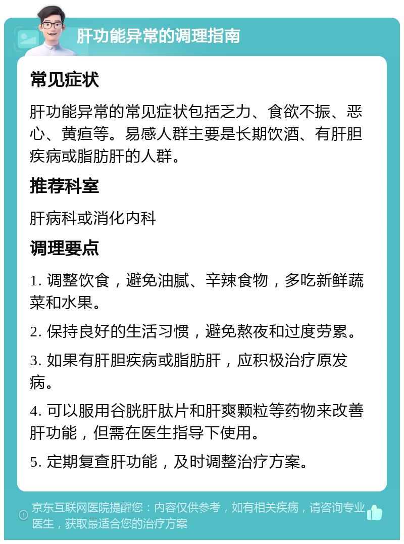 肝功能异常的调理指南 常见症状 肝功能异常的常见症状包括乏力、食欲不振、恶心、黄疸等。易感人群主要是长期饮酒、有肝胆疾病或脂肪肝的人群。 推荐科室 肝病科或消化内科 调理要点 1. 调整饮食，避免油腻、辛辣食物，多吃新鲜蔬菜和水果。 2. 保持良好的生活习惯，避免熬夜和过度劳累。 3. 如果有肝胆疾病或脂肪肝，应积极治疗原发病。 4. 可以服用谷胱肝肽片和肝爽颗粒等药物来改善肝功能，但需在医生指导下使用。 5. 定期复查肝功能，及时调整治疗方案。