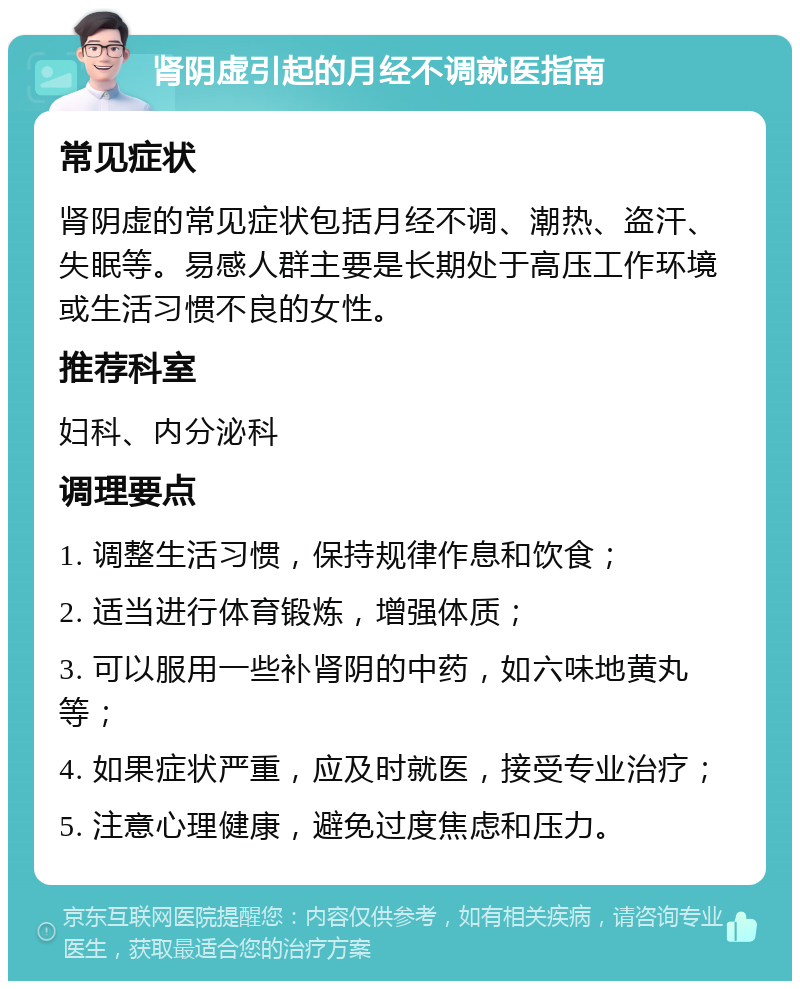 肾阴虚引起的月经不调就医指南 常见症状 肾阴虚的常见症状包括月经不调、潮热、盗汗、失眠等。易感人群主要是长期处于高压工作环境或生活习惯不良的女性。 推荐科室 妇科、内分泌科 调理要点 1. 调整生活习惯，保持规律作息和饮食； 2. 适当进行体育锻炼，增强体质； 3. 可以服用一些补肾阴的中药，如六味地黄丸等； 4. 如果症状严重，应及时就医，接受专业治疗； 5. 注意心理健康，避免过度焦虑和压力。