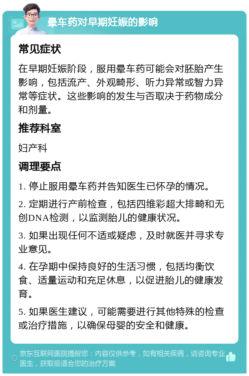 晕车药对早期妊娠的影响 常见症状 在早期妊娠阶段，服用晕车药可能会对胚胎产生影响，包括流产、外观畸形、听力异常或智力异常等症状。这些影响的发生与否取决于药物成分和剂量。 推荐科室 妇产科 调理要点 1. 停止服用晕车药并告知医生已怀孕的情况。 2. 定期进行产前检查，包括四维彩超大排畸和无创DNA检测，以监测胎儿的健康状况。 3. 如果出现任何不适或疑虑，及时就医并寻求专业意见。 4. 在孕期中保持良好的生活习惯，包括均衡饮食、适量运动和充足休息，以促进胎儿的健康发育。 5. 如果医生建议，可能需要进行其他特殊的检查或治疗措施，以确保母婴的安全和健康。