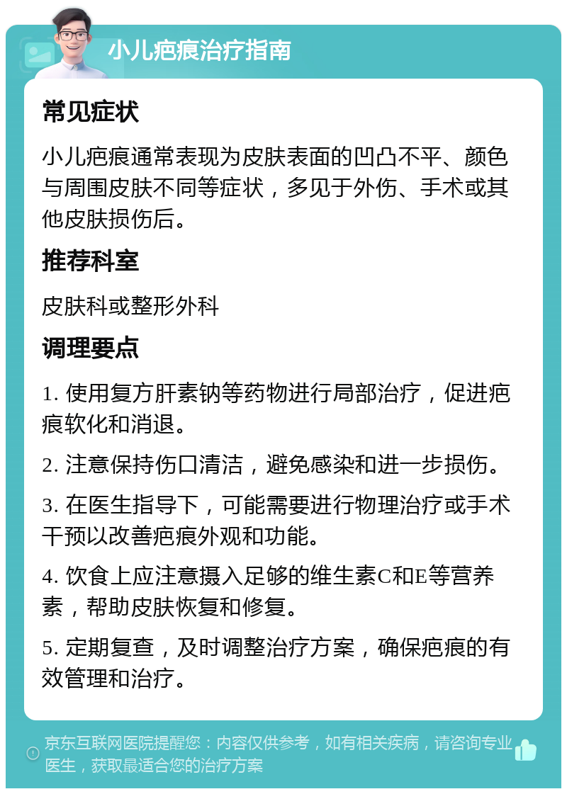 小儿疤痕治疗指南 常见症状 小儿疤痕通常表现为皮肤表面的凹凸不平、颜色与周围皮肤不同等症状，多见于外伤、手术或其他皮肤损伤后。 推荐科室 皮肤科或整形外科 调理要点 1. 使用复方肝素钠等药物进行局部治疗，促进疤痕软化和消退。 2. 注意保持伤口清洁，避免感染和进一步损伤。 3. 在医生指导下，可能需要进行物理治疗或手术干预以改善疤痕外观和功能。 4. 饮食上应注意摄入足够的维生素C和E等营养素，帮助皮肤恢复和修复。 5. 定期复查，及时调整治疗方案，确保疤痕的有效管理和治疗。