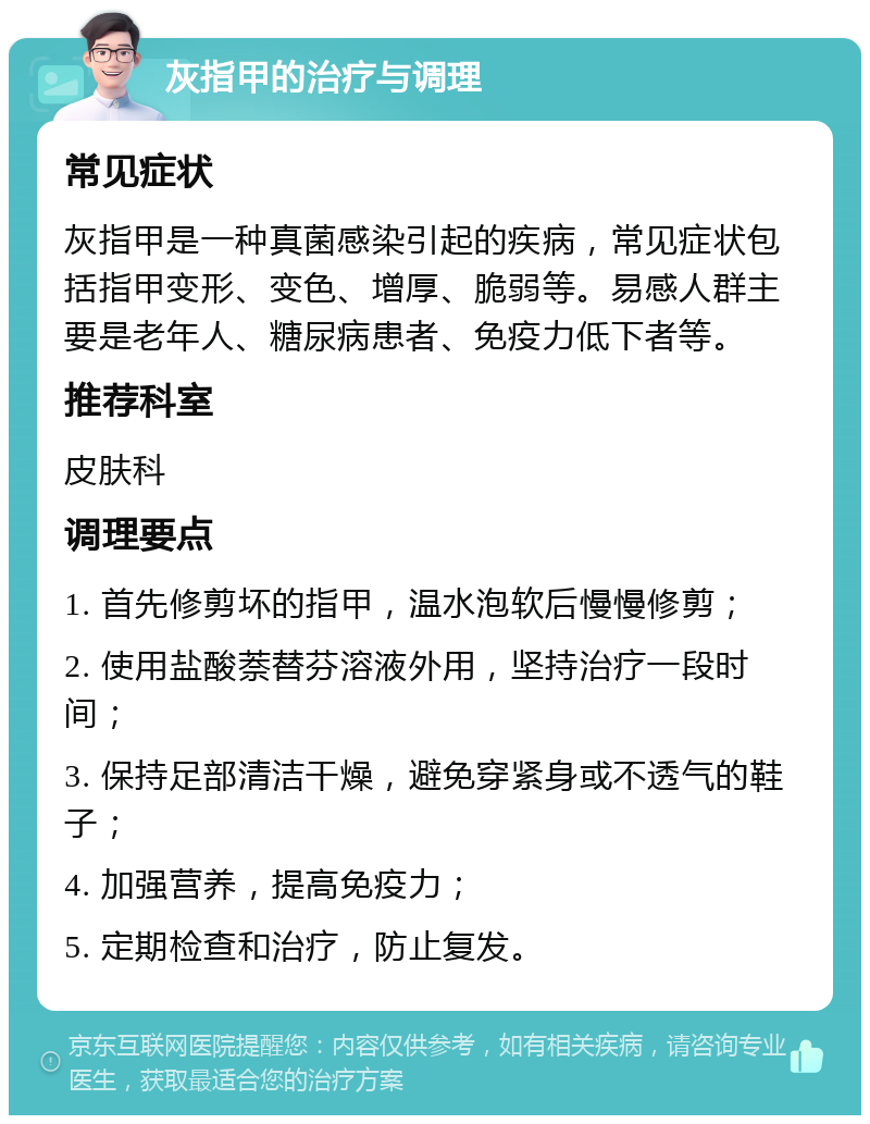 灰指甲的治疗与调理 常见症状 灰指甲是一种真菌感染引起的疾病，常见症状包括指甲变形、变色、增厚、脆弱等。易感人群主要是老年人、糖尿病患者、免疫力低下者等。 推荐科室 皮肤科 调理要点 1. 首先修剪坏的指甲，温水泡软后慢慢修剪； 2. 使用盐酸萘替芬溶液外用，坚持治疗一段时间； 3. 保持足部清洁干燥，避免穿紧身或不透气的鞋子； 4. 加强营养，提高免疫力； 5. 定期检查和治疗，防止复发。