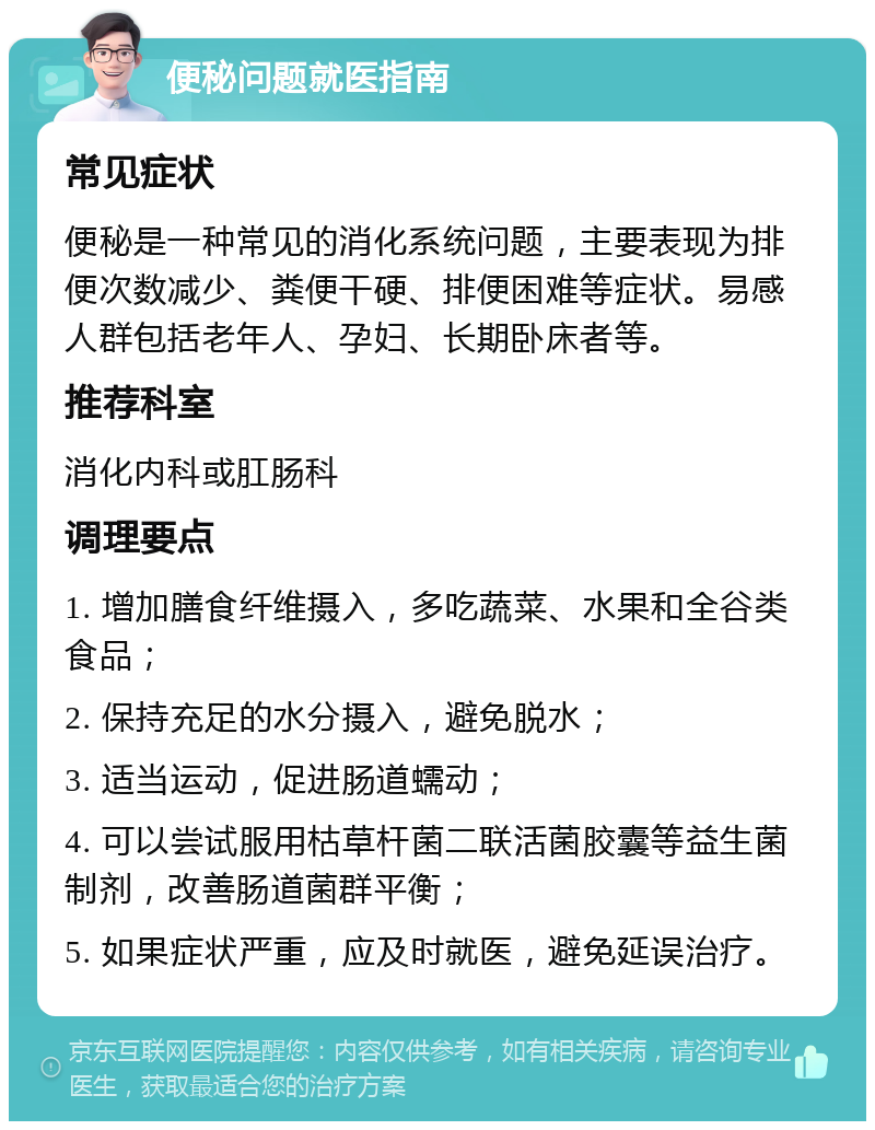 便秘问题就医指南 常见症状 便秘是一种常见的消化系统问题，主要表现为排便次数减少、粪便干硬、排便困难等症状。易感人群包括老年人、孕妇、长期卧床者等。 推荐科室 消化内科或肛肠科 调理要点 1. 增加膳食纤维摄入，多吃蔬菜、水果和全谷类食品； 2. 保持充足的水分摄入，避免脱水； 3. 适当运动，促进肠道蠕动； 4. 可以尝试服用枯草杆菌二联活菌胶囊等益生菌制剂，改善肠道菌群平衡； 5. 如果症状严重，应及时就医，避免延误治疗。