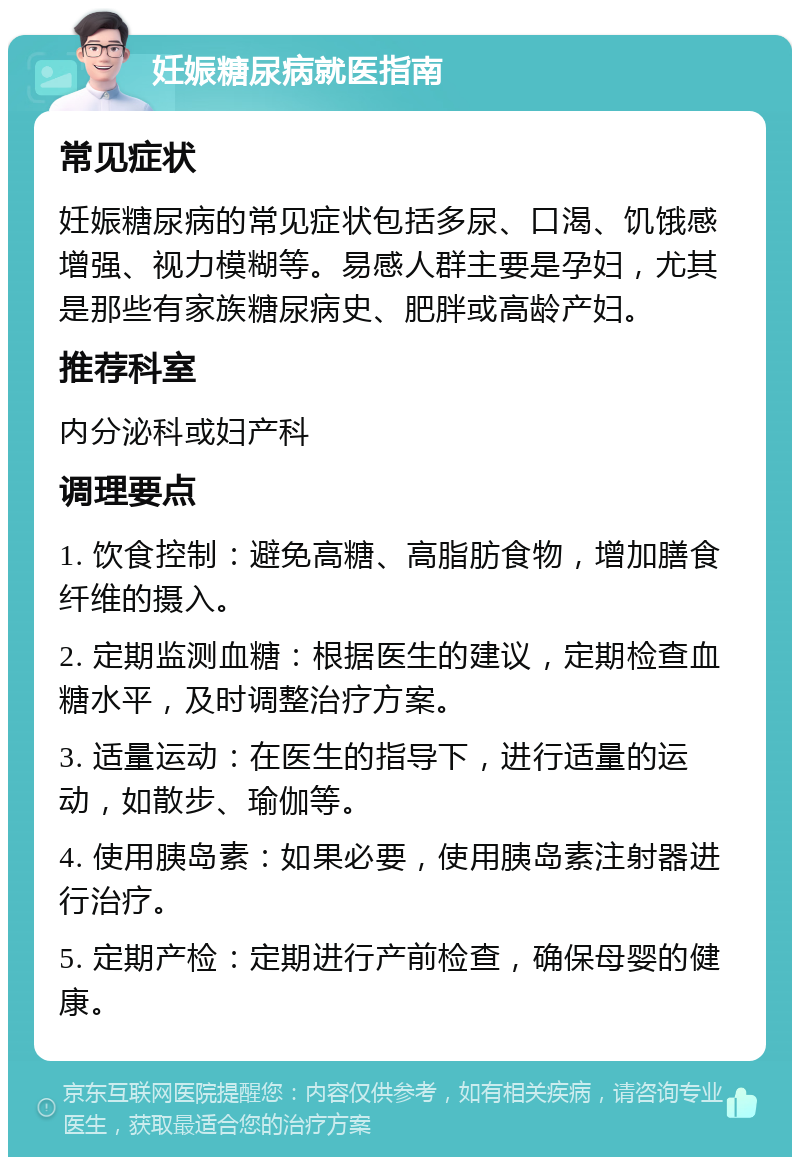 妊娠糖尿病就医指南 常见症状 妊娠糖尿病的常见症状包括多尿、口渴、饥饿感增强、视力模糊等。易感人群主要是孕妇，尤其是那些有家族糖尿病史、肥胖或高龄产妇。 推荐科室 内分泌科或妇产科 调理要点 1. 饮食控制：避免高糖、高脂肪食物，增加膳食纤维的摄入。 2. 定期监测血糖：根据医生的建议，定期检查血糖水平，及时调整治疗方案。 3. 适量运动：在医生的指导下，进行适量的运动，如散步、瑜伽等。 4. 使用胰岛素：如果必要，使用胰岛素注射器进行治疗。 5. 定期产检：定期进行产前检查，确保母婴的健康。