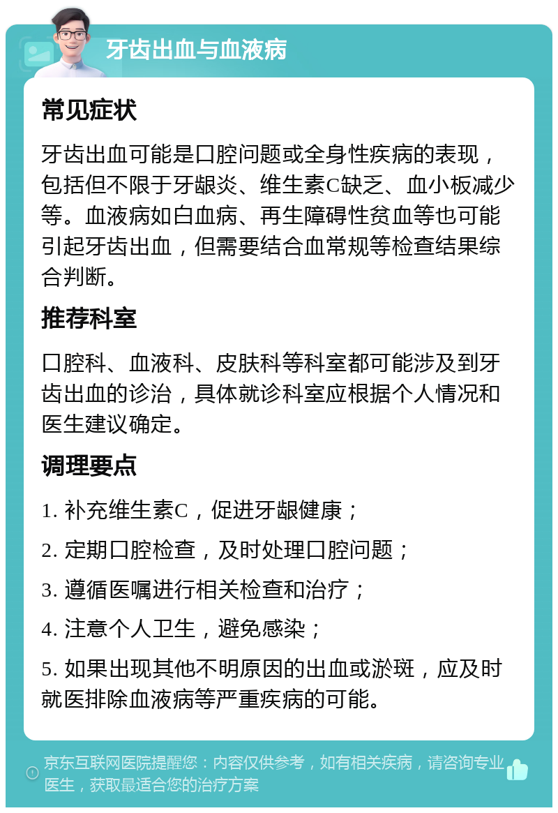 牙齿出血与血液病 常见症状 牙齿出血可能是口腔问题或全身性疾病的表现，包括但不限于牙龈炎、维生素C缺乏、血小板减少等。血液病如白血病、再生障碍性贫血等也可能引起牙齿出血，但需要结合血常规等检查结果综合判断。 推荐科室 口腔科、血液科、皮肤科等科室都可能涉及到牙齿出血的诊治，具体就诊科室应根据个人情况和医生建议确定。 调理要点 1. 补充维生素C，促进牙龈健康； 2. 定期口腔检查，及时处理口腔问题； 3. 遵循医嘱进行相关检查和治疗； 4. 注意个人卫生，避免感染； 5. 如果出现其他不明原因的出血或淤斑，应及时就医排除血液病等严重疾病的可能。