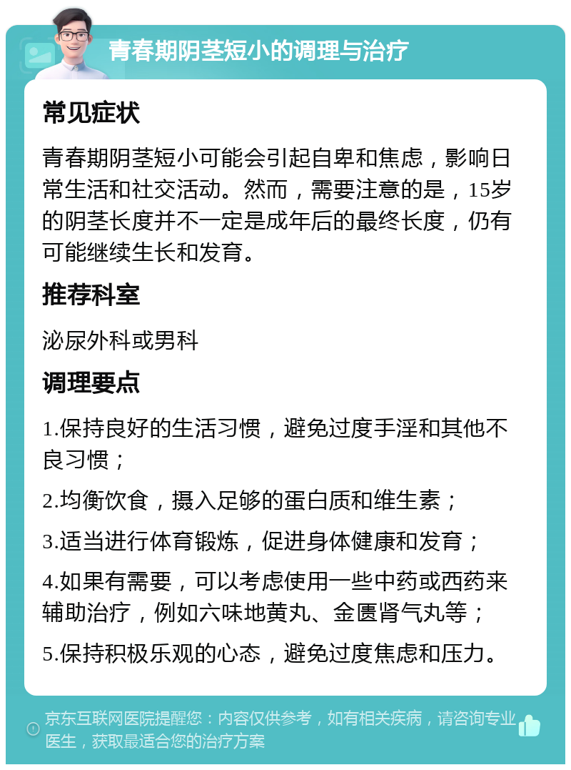 青春期阴茎短小的调理与治疗 常见症状 青春期阴茎短小可能会引起自卑和焦虑，影响日常生活和社交活动。然而，需要注意的是，15岁的阴茎长度并不一定是成年后的最终长度，仍有可能继续生长和发育。 推荐科室 泌尿外科或男科 调理要点 1.保持良好的生活习惯，避免过度手淫和其他不良习惯； 2.均衡饮食，摄入足够的蛋白质和维生素； 3.适当进行体育锻炼，促进身体健康和发育； 4.如果有需要，可以考虑使用一些中药或西药来辅助治疗，例如六味地黄丸、金匮肾气丸等； 5.保持积极乐观的心态，避免过度焦虑和压力。