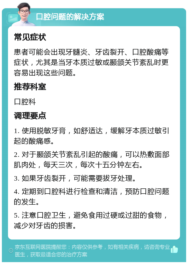 口腔问题的解决方案 常见症状 患者可能会出现牙髓炎、牙齿裂开、口腔酸痛等症状，尤其是当牙本质过敏或颞颌关节紊乱时更容易出现这些问题。 推荐科室 口腔科 调理要点 1. 使用脱敏牙膏，如舒适达，缓解牙本质过敏引起的酸痛感。 2. 对于颞颌关节紊乱引起的酸痛，可以热敷面部肌肉处，每天三次，每次十五分钟左右。 3. 如果牙齿裂开，可能需要拔牙处理。 4. 定期到口腔科进行检查和清洁，预防口腔问题的发生。 5. 注意口腔卫生，避免食用过硬或过甜的食物，减少对牙齿的损害。