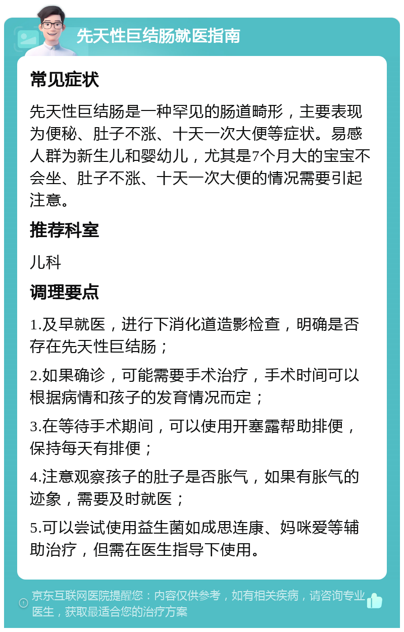 先天性巨结肠就医指南 常见症状 先天性巨结肠是一种罕见的肠道畸形，主要表现为便秘、肚子不涨、十天一次大便等症状。易感人群为新生儿和婴幼儿，尤其是7个月大的宝宝不会坐、肚子不涨、十天一次大便的情况需要引起注意。 推荐科室 儿科 调理要点 1.及早就医，进行下消化道造影检查，明确是否存在先天性巨结肠； 2.如果确诊，可能需要手术治疗，手术时间可以根据病情和孩子的发育情况而定； 3.在等待手术期间，可以使用开塞露帮助排便，保持每天有排便； 4.注意观察孩子的肚子是否胀气，如果有胀气的迹象，需要及时就医； 5.可以尝试使用益生菌如成思连康、妈咪爱等辅助治疗，但需在医生指导下使用。