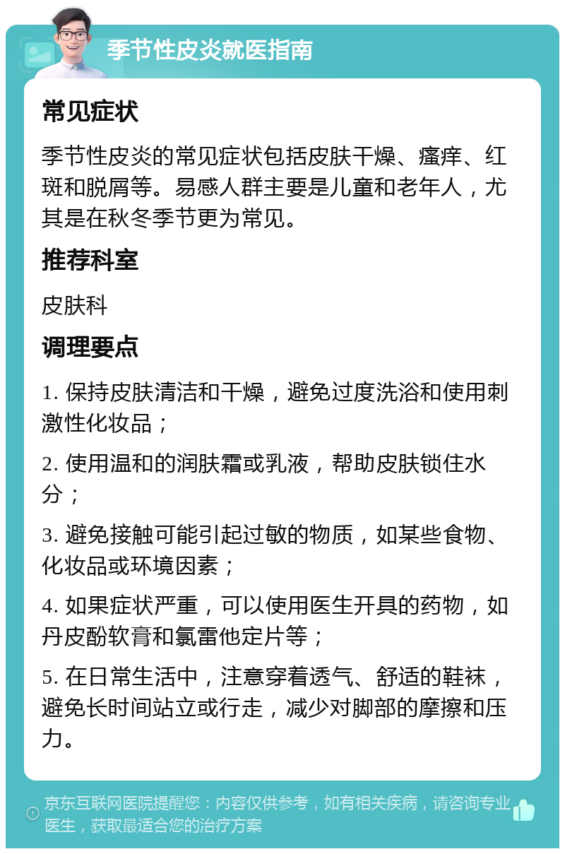 季节性皮炎就医指南 常见症状 季节性皮炎的常见症状包括皮肤干燥、瘙痒、红斑和脱屑等。易感人群主要是儿童和老年人，尤其是在秋冬季节更为常见。 推荐科室 皮肤科 调理要点 1. 保持皮肤清洁和干燥，避免过度洗浴和使用刺激性化妆品； 2. 使用温和的润肤霜或乳液，帮助皮肤锁住水分； 3. 避免接触可能引起过敏的物质，如某些食物、化妆品或环境因素； 4. 如果症状严重，可以使用医生开具的药物，如丹皮酚软膏和氯雷他定片等； 5. 在日常生活中，注意穿着透气、舒适的鞋袜，避免长时间站立或行走，减少对脚部的摩擦和压力。