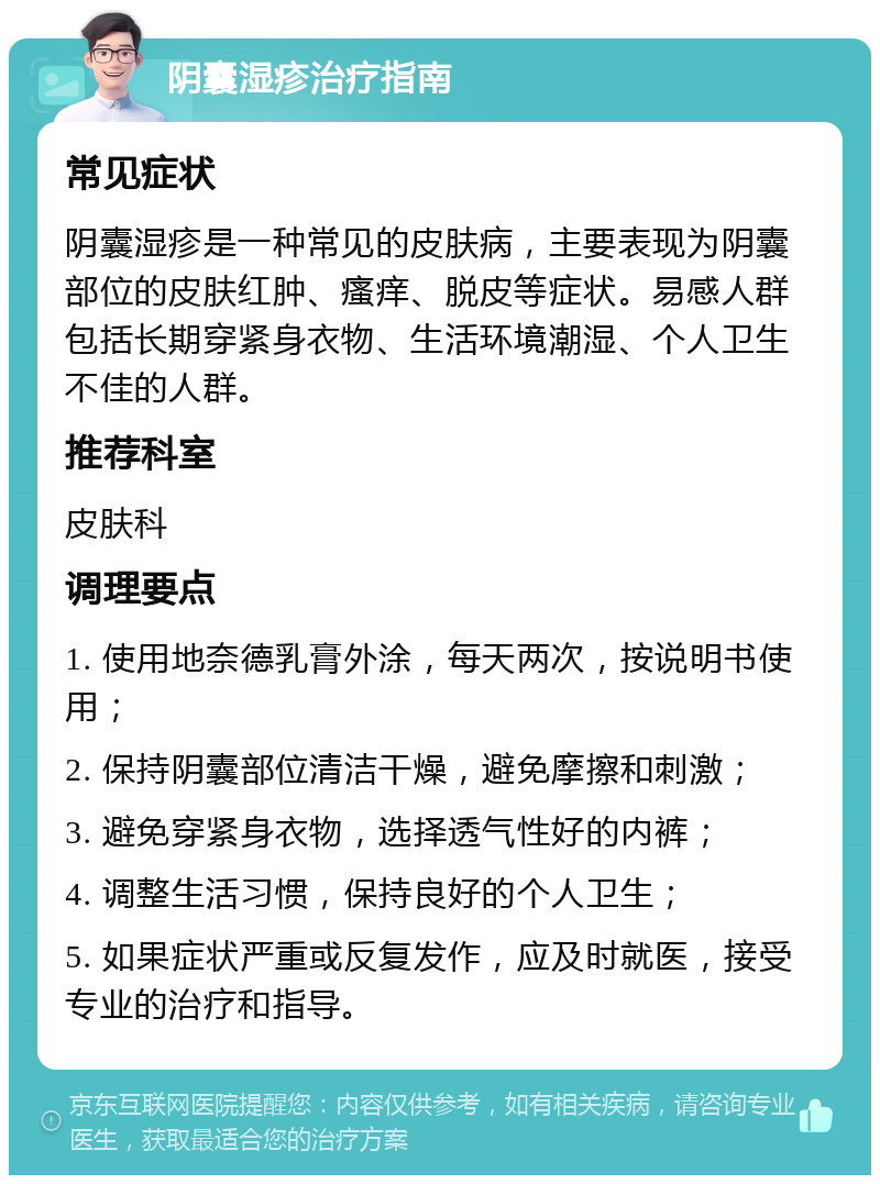 阴囊湿疹治疗指南 常见症状 阴囊湿疹是一种常见的皮肤病，主要表现为阴囊部位的皮肤红肿、瘙痒、脱皮等症状。易感人群包括长期穿紧身衣物、生活环境潮湿、个人卫生不佳的人群。 推荐科室 皮肤科 调理要点 1. 使用地奈德乳膏外涂，每天两次，按说明书使用； 2. 保持阴囊部位清洁干燥，避免摩擦和刺激； 3. 避免穿紧身衣物，选择透气性好的内裤； 4. 调整生活习惯，保持良好的个人卫生； 5. 如果症状严重或反复发作，应及时就医，接受专业的治疗和指导。