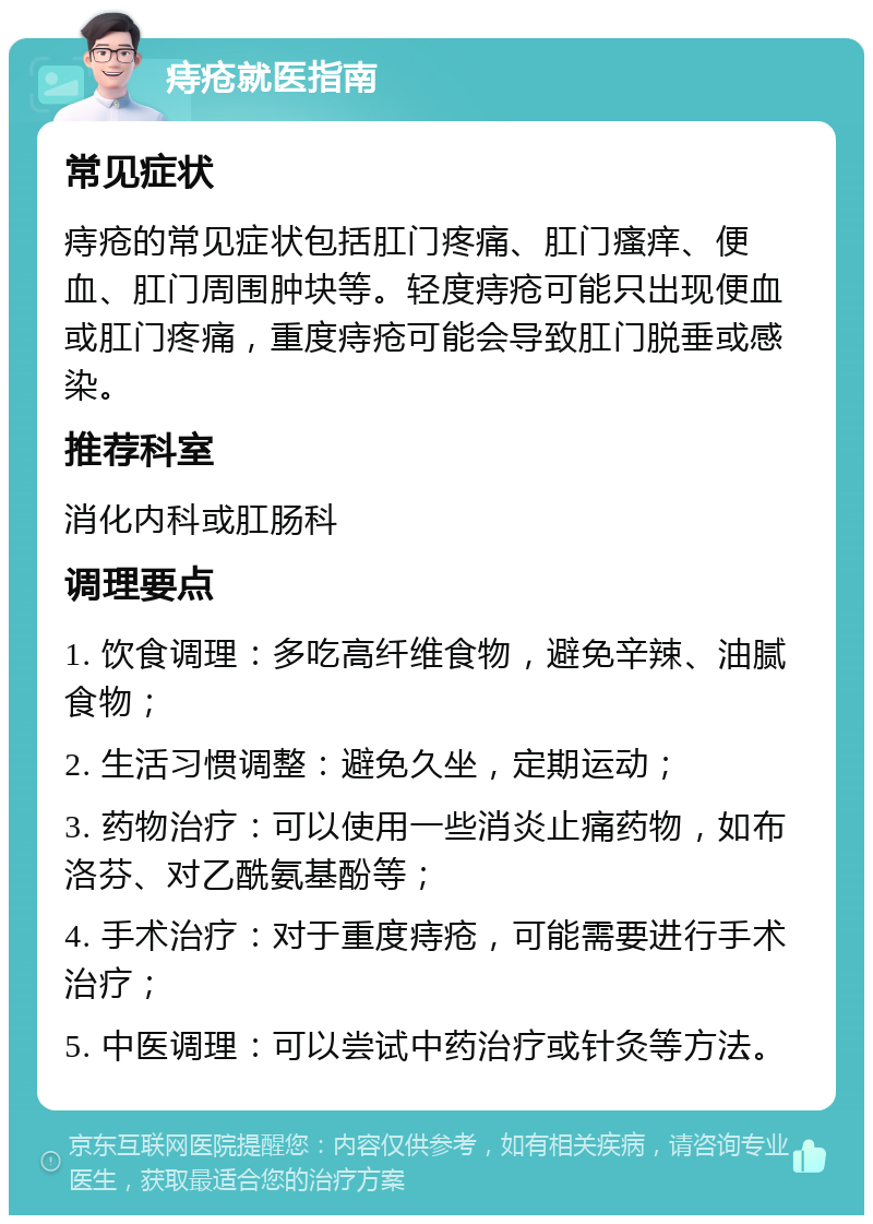 痔疮就医指南 常见症状 痔疮的常见症状包括肛门疼痛、肛门瘙痒、便血、肛门周围肿块等。轻度痔疮可能只出现便血或肛门疼痛，重度痔疮可能会导致肛门脱垂或感染。 推荐科室 消化内科或肛肠科 调理要点 1. 饮食调理：多吃高纤维食物，避免辛辣、油腻食物； 2. 生活习惯调整：避免久坐，定期运动； 3. 药物治疗：可以使用一些消炎止痛药物，如布洛芬、对乙酰氨基酚等； 4. 手术治疗：对于重度痔疮，可能需要进行手术治疗； 5. 中医调理：可以尝试中药治疗或针灸等方法。