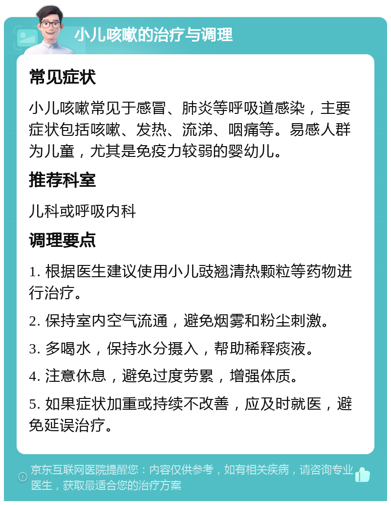 小儿咳嗽的治疗与调理 常见症状 小儿咳嗽常见于感冒、肺炎等呼吸道感染，主要症状包括咳嗽、发热、流涕、咽痛等。易感人群为儿童，尤其是免疫力较弱的婴幼儿。 推荐科室 儿科或呼吸内科 调理要点 1. 根据医生建议使用小儿豉翘清热颗粒等药物进行治疗。 2. 保持室内空气流通，避免烟雾和粉尘刺激。 3. 多喝水，保持水分摄入，帮助稀释痰液。 4. 注意休息，避免过度劳累，增强体质。 5. 如果症状加重或持续不改善，应及时就医，避免延误治疗。