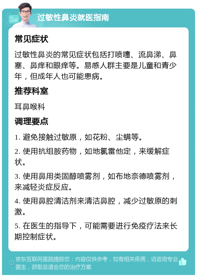 过敏性鼻炎就医指南 常见症状 过敏性鼻炎的常见症状包括打喷嚏、流鼻涕、鼻塞、鼻痒和眼痒等。易感人群主要是儿童和青少年，但成年人也可能患病。 推荐科室 耳鼻喉科 调理要点 1. 避免接触过敏原，如花粉、尘螨等。 2. 使用抗组胺药物，如地氯雷他定，来缓解症状。 3. 使用鼻用类固醇喷雾剂，如布地奈德喷雾剂，来减轻炎症反应。 4. 使用鼻腔清洁剂来清洁鼻腔，减少过敏原的刺激。 5. 在医生的指导下，可能需要进行免疫疗法来长期控制症状。