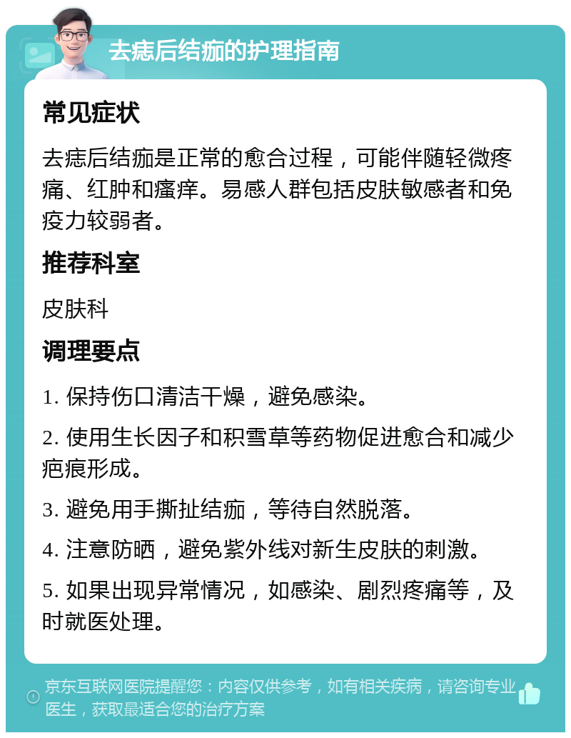 去痣后结痂的护理指南 常见症状 去痣后结痂是正常的愈合过程，可能伴随轻微疼痛、红肿和瘙痒。易感人群包括皮肤敏感者和免疫力较弱者。 推荐科室 皮肤科 调理要点 1. 保持伤口清洁干燥，避免感染。 2. 使用生长因子和积雪草等药物促进愈合和减少疤痕形成。 3. 避免用手撕扯结痂，等待自然脱落。 4. 注意防晒，避免紫外线对新生皮肤的刺激。 5. 如果出现异常情况，如感染、剧烈疼痛等，及时就医处理。