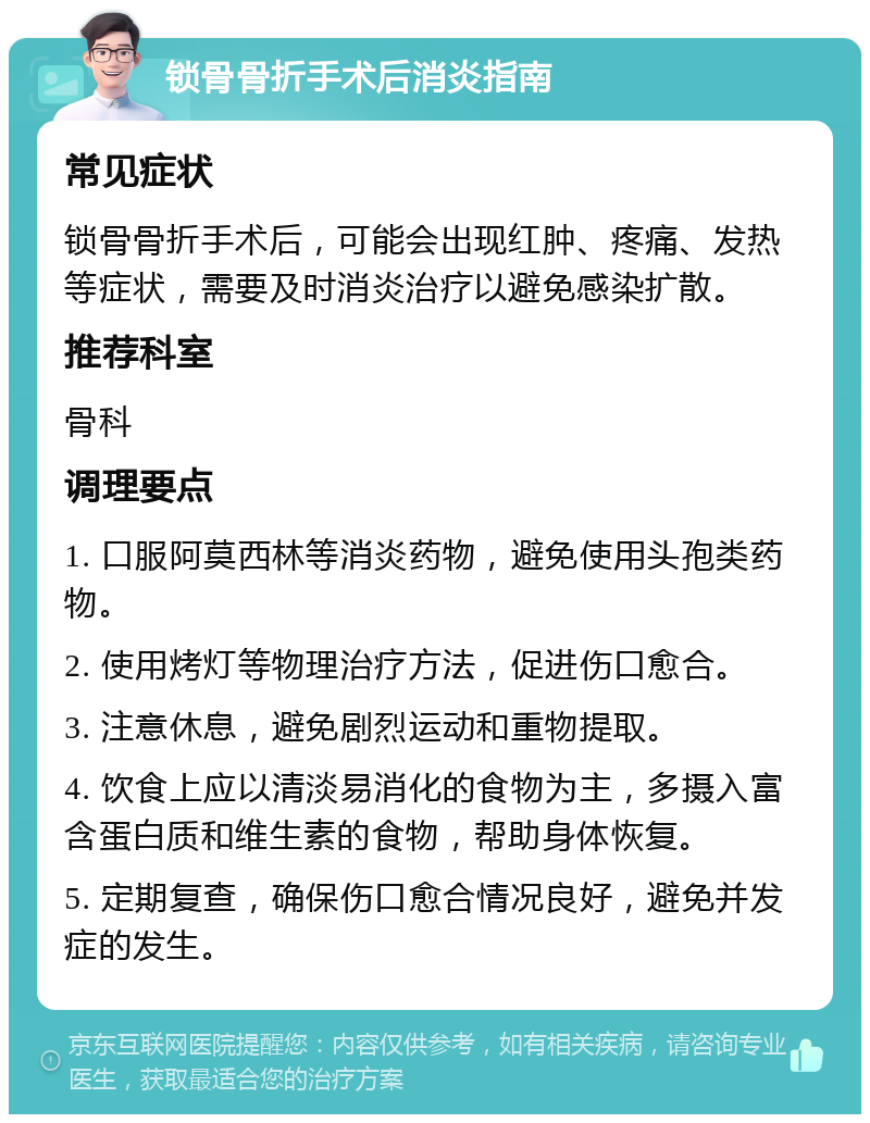 锁骨骨折手术后消炎指南 常见症状 锁骨骨折手术后，可能会出现红肿、疼痛、发热等症状，需要及时消炎治疗以避免感染扩散。 推荐科室 骨科 调理要点 1. 口服阿莫西林等消炎药物，避免使用头孢类药物。 2. 使用烤灯等物理治疗方法，促进伤口愈合。 3. 注意休息，避免剧烈运动和重物提取。 4. 饮食上应以清淡易消化的食物为主，多摄入富含蛋白质和维生素的食物，帮助身体恢复。 5. 定期复查，确保伤口愈合情况良好，避免并发症的发生。