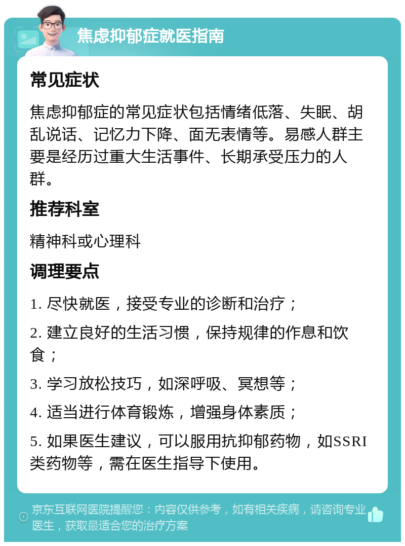 焦虑抑郁症就医指南 常见症状 焦虑抑郁症的常见症状包括情绪低落、失眠、胡乱说话、记忆力下降、面无表情等。易感人群主要是经历过重大生活事件、长期承受压力的人群。 推荐科室 精神科或心理科 调理要点 1. 尽快就医，接受专业的诊断和治疗； 2. 建立良好的生活习惯，保持规律的作息和饮食； 3. 学习放松技巧，如深呼吸、冥想等； 4. 适当进行体育锻炼，增强身体素质； 5. 如果医生建议，可以服用抗抑郁药物，如SSRI类药物等，需在医生指导下使用。