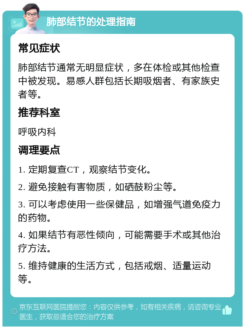 肺部结节的处理指南 常见症状 肺部结节通常无明显症状，多在体检或其他检查中被发现。易感人群包括长期吸烟者、有家族史者等。 推荐科室 呼吸内科 调理要点 1. 定期复查CT，观察结节变化。 2. 避免接触有害物质，如硒鼓粉尘等。 3. 可以考虑使用一些保健品，如增强气道免疫力的药物。 4. 如果结节有恶性倾向，可能需要手术或其他治疗方法。 5. 维持健康的生活方式，包括戒烟、适量运动等。