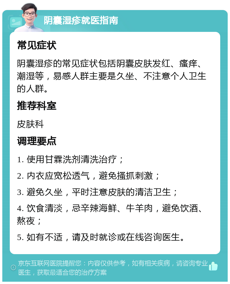 阴囊湿疹就医指南 常见症状 阴囊湿疹的常见症状包括阴囊皮肤发红、瘙痒、潮湿等，易感人群主要是久坐、不注意个人卫生的人群。 推荐科室 皮肤科 调理要点 1. 使用甘霖洗剂清洗治疗； 2. 内衣应宽松透气，避免搔抓刺激； 3. 避免久坐，平时注意皮肤的清洁卫生； 4. 饮食清淡，忌辛辣海鲜、牛羊肉，避免饮酒、熬夜； 5. 如有不适，请及时就诊或在线咨询医生。