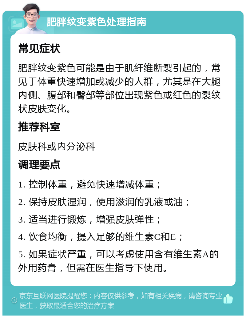 肥胖纹变紫色处理指南 常见症状 肥胖纹变紫色可能是由于肌纤维断裂引起的，常见于体重快速增加或减少的人群，尤其是在大腿内侧、腹部和臀部等部位出现紫色或红色的裂纹状皮肤变化。 推荐科室 皮肤科或内分泌科 调理要点 1. 控制体重，避免快速增减体重； 2. 保持皮肤湿润，使用滋润的乳液或油； 3. 适当进行锻炼，增强皮肤弹性； 4. 饮食均衡，摄入足够的维生素C和E； 5. 如果症状严重，可以考虑使用含有维生素A的外用药膏，但需在医生指导下使用。