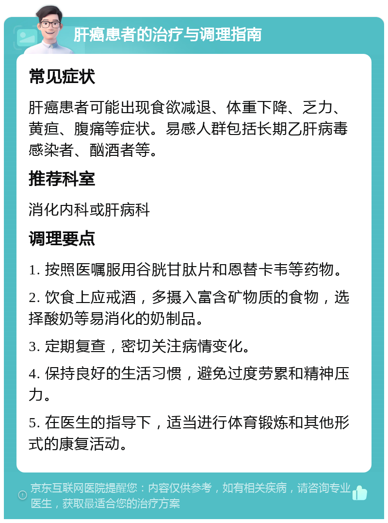 肝癌患者的治疗与调理指南 常见症状 肝癌患者可能出现食欲减退、体重下降、乏力、黄疸、腹痛等症状。易感人群包括长期乙肝病毒感染者、酗酒者等。 推荐科室 消化内科或肝病科 调理要点 1. 按照医嘱服用谷胱甘肽片和恩替卡韦等药物。 2. 饮食上应戒酒，多摄入富含矿物质的食物，选择酸奶等易消化的奶制品。 3. 定期复查，密切关注病情变化。 4. 保持良好的生活习惯，避免过度劳累和精神压力。 5. 在医生的指导下，适当进行体育锻炼和其他形式的康复活动。