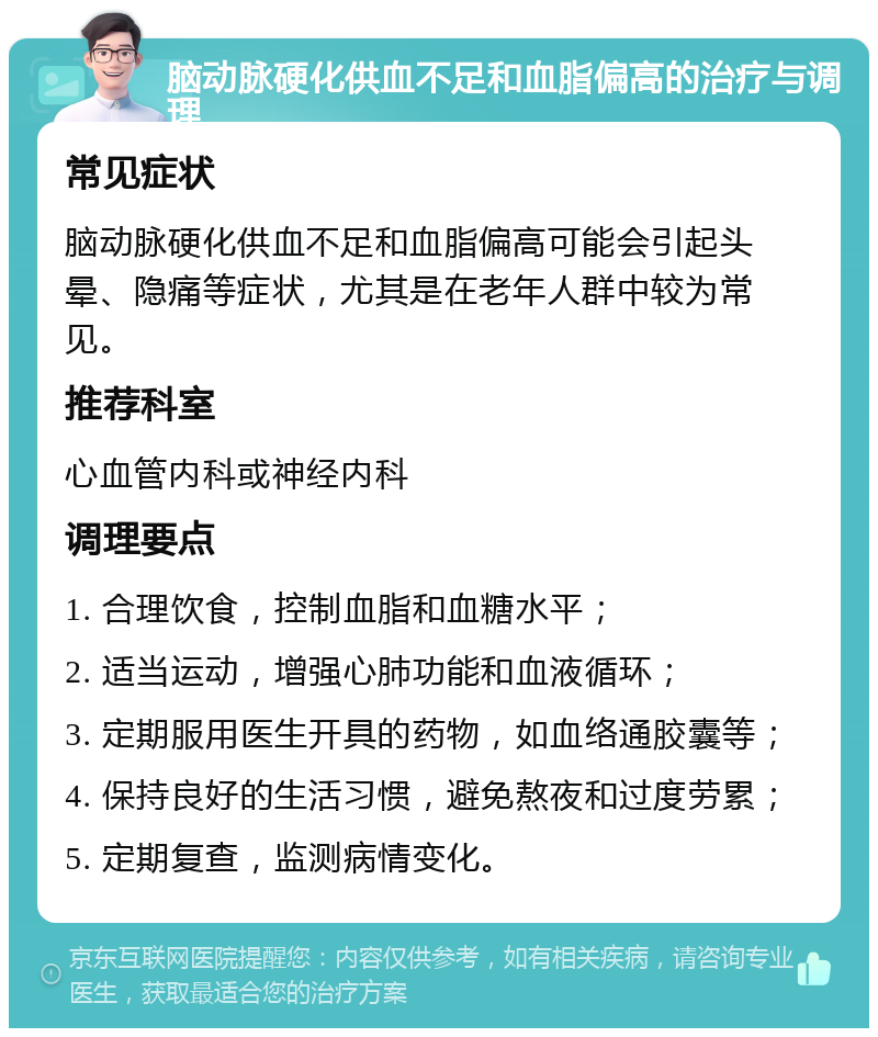 脑动脉硬化供血不足和血脂偏高的治疗与调理 常见症状 脑动脉硬化供血不足和血脂偏高可能会引起头晕、隐痛等症状，尤其是在老年人群中较为常见。 推荐科室 心血管内科或神经内科 调理要点 1. 合理饮食，控制血脂和血糖水平； 2. 适当运动，增强心肺功能和血液循环； 3. 定期服用医生开具的药物，如血络通胶囊等； 4. 保持良好的生活习惯，避免熬夜和过度劳累； 5. 定期复查，监测病情变化。