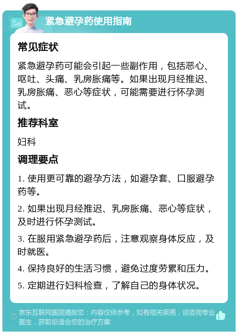 紧急避孕药使用指南 常见症状 紧急避孕药可能会引起一些副作用，包括恶心、呕吐、头痛、乳房胀痛等。如果出现月经推迟、乳房胀痛、恶心等症状，可能需要进行怀孕测试。 推荐科室 妇科 调理要点 1. 使用更可靠的避孕方法，如避孕套、口服避孕药等。 2. 如果出现月经推迟、乳房胀痛、恶心等症状，及时进行怀孕测试。 3. 在服用紧急避孕药后，注意观察身体反应，及时就医。 4. 保持良好的生活习惯，避免过度劳累和压力。 5. 定期进行妇科检查，了解自己的身体状况。