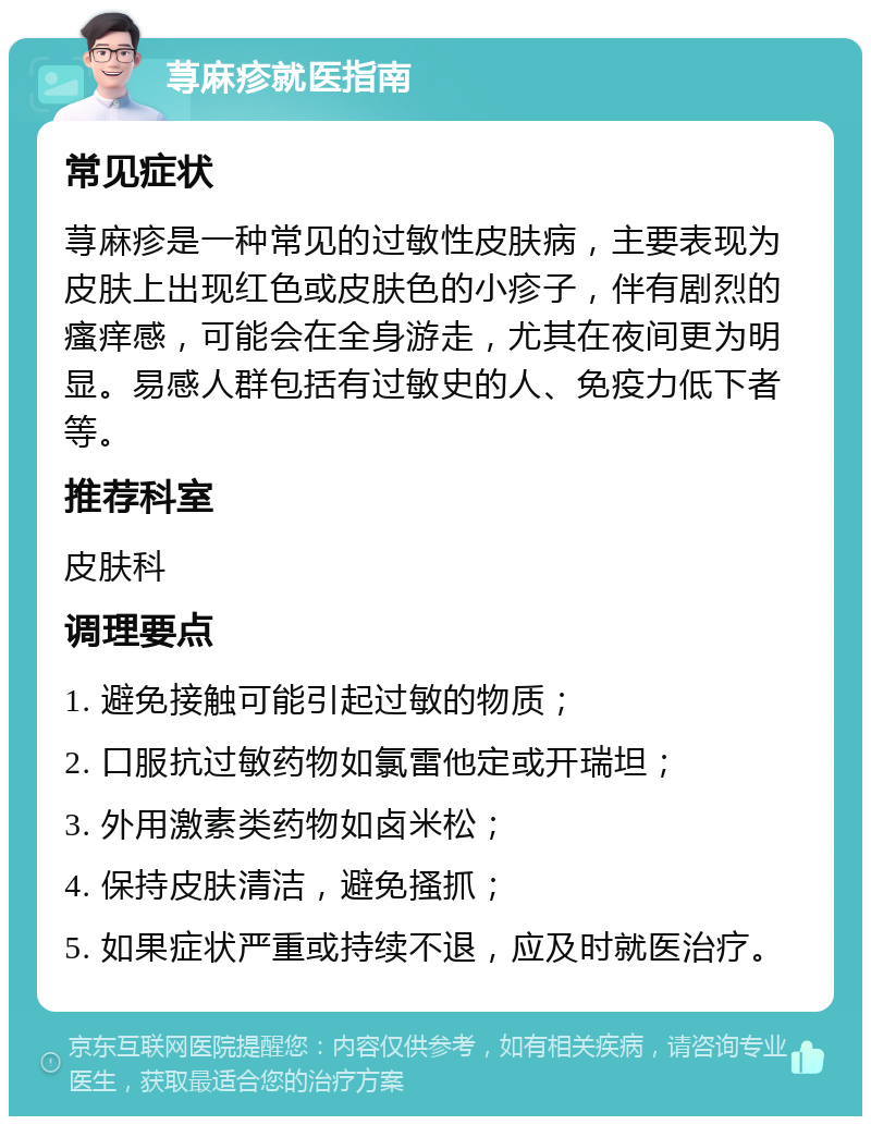 荨麻疹就医指南 常见症状 荨麻疹是一种常见的过敏性皮肤病，主要表现为皮肤上出现红色或皮肤色的小疹子，伴有剧烈的瘙痒感，可能会在全身游走，尤其在夜间更为明显。易感人群包括有过敏史的人、免疫力低下者等。 推荐科室 皮肤科 调理要点 1. 避免接触可能引起过敏的物质； 2. 口服抗过敏药物如氯雷他定或开瑞坦； 3. 外用激素类药物如卤米松； 4. 保持皮肤清洁，避免搔抓； 5. 如果症状严重或持续不退，应及时就医治疗。