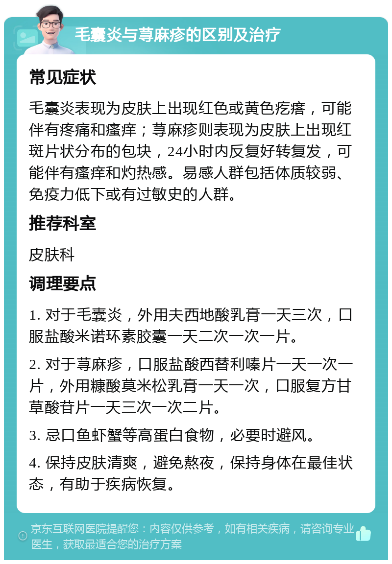 毛囊炎与荨麻疹的区别及治疗 常见症状 毛囊炎表现为皮肤上出现红色或黄色疙瘩，可能伴有疼痛和瘙痒；荨麻疹则表现为皮肤上出现红斑片状分布的包块，24小时内反复好转复发，可能伴有瘙痒和灼热感。易感人群包括体质较弱、免疫力低下或有过敏史的人群。 推荐科室 皮肤科 调理要点 1. 对于毛囊炎，外用夫西地酸乳膏一天三次，口服盐酸米诺环素胶囊一天二次一次一片。 2. 对于荨麻疹，口服盐酸西替利嗪片一天一次一片，外用糠酸莫米松乳膏一天一次，口服复方甘草酸苷片一天三次一次二片。 3. 忌口鱼虾蟹等高蛋白食物，必要时避风。 4. 保持皮肤清爽，避免熬夜，保持身体在最佳状态，有助于疾病恢复。