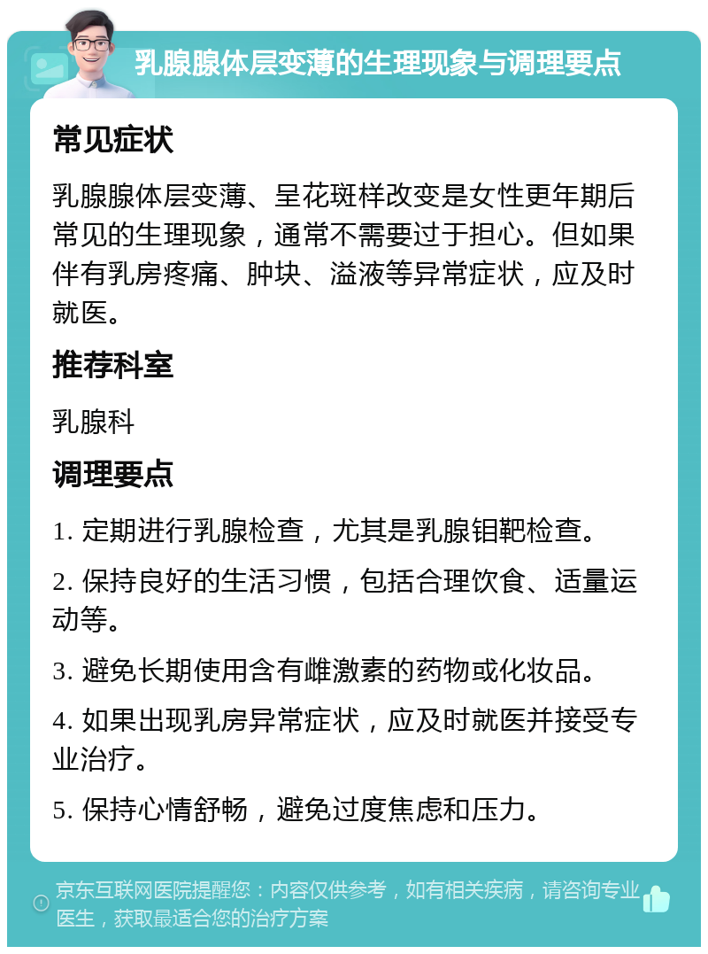 乳腺腺体层变薄的生理现象与调理要点 常见症状 乳腺腺体层变薄、呈花斑样改变是女性更年期后常见的生理现象，通常不需要过于担心。但如果伴有乳房疼痛、肿块、溢液等异常症状，应及时就医。 推荐科室 乳腺科 调理要点 1. 定期进行乳腺检查，尤其是乳腺钼靶检查。 2. 保持良好的生活习惯，包括合理饮食、适量运动等。 3. 避免长期使用含有雌激素的药物或化妆品。 4. 如果出现乳房异常症状，应及时就医并接受专业治疗。 5. 保持心情舒畅，避免过度焦虑和压力。