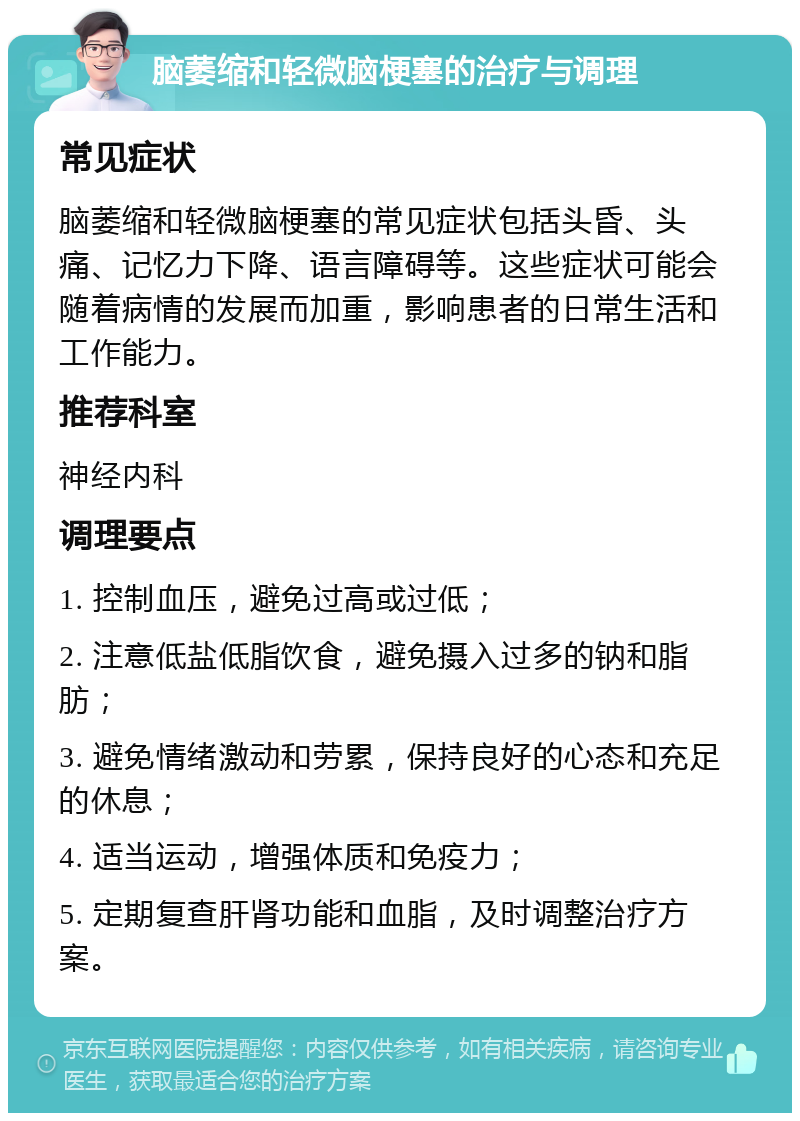 脑萎缩和轻微脑梗塞的治疗与调理 常见症状 脑萎缩和轻微脑梗塞的常见症状包括头昏、头痛、记忆力下降、语言障碍等。这些症状可能会随着病情的发展而加重，影响患者的日常生活和工作能力。 推荐科室 神经内科 调理要点 1. 控制血压，避免过高或过低； 2. 注意低盐低脂饮食，避免摄入过多的钠和脂肪； 3. 避免情绪激动和劳累，保持良好的心态和充足的休息； 4. 适当运动，增强体质和免疫力； 5. 定期复查肝肾功能和血脂，及时调整治疗方案。