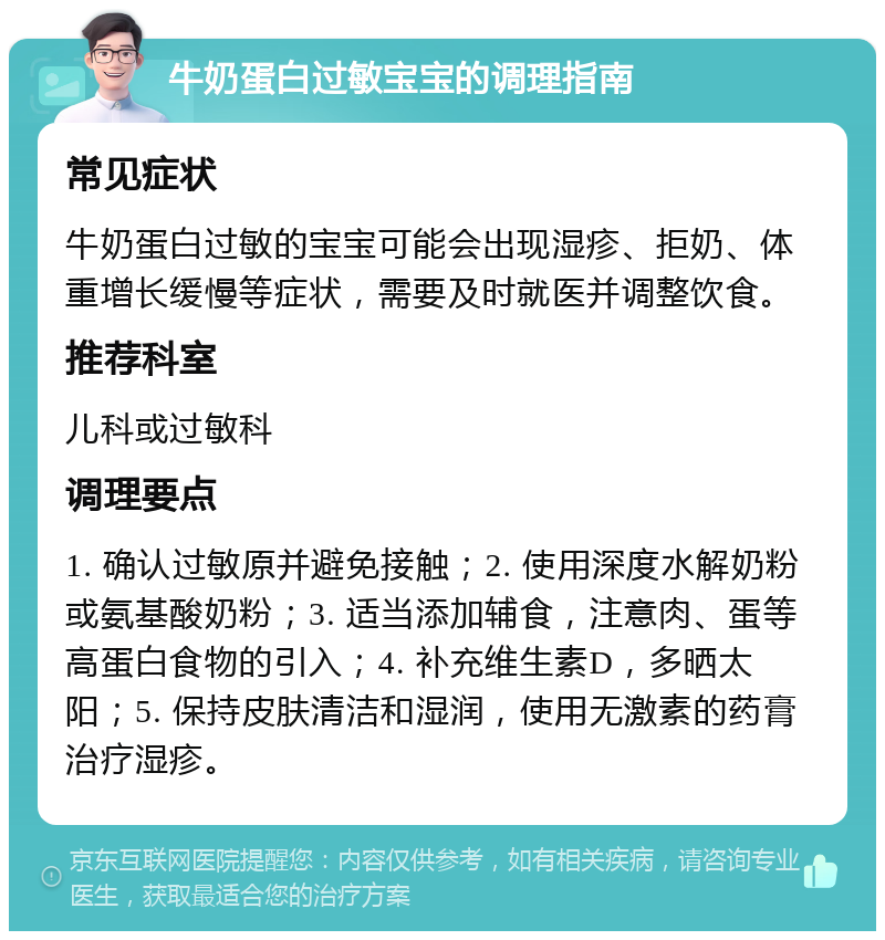 牛奶蛋白过敏宝宝的调理指南 常见症状 牛奶蛋白过敏的宝宝可能会出现湿疹、拒奶、体重增长缓慢等症状，需要及时就医并调整饮食。 推荐科室 儿科或过敏科 调理要点 1. 确认过敏原并避免接触；2. 使用深度水解奶粉或氨基酸奶粉；3. 适当添加辅食，注意肉、蛋等高蛋白食物的引入；4. 补充维生素D，多晒太阳；5. 保持皮肤清洁和湿润，使用无激素的药膏治疗湿疹。