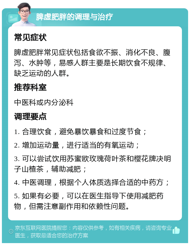 脾虚肥胖的调理与治疗 常见症状 脾虚肥胖常见症状包括食欲不振、消化不良、腹泻、水肿等，易感人群主要是长期饮食不规律、缺乏运动的人群。 推荐科室 中医科或内分泌科 调理要点 1. 合理饮食，避免暴饮暴食和过度节食； 2. 增加运动量，进行适当的有氧运动； 3. 可以尝试饮用苏蜜欧玫瑰荷叶茶和樱花牌决明子山楂茶，辅助减肥； 4. 中医调理，根据个人体质选择合适的中药方； 5. 如果有必要，可以在医生指导下使用减肥药物，但需注意副作用和依赖性问题。