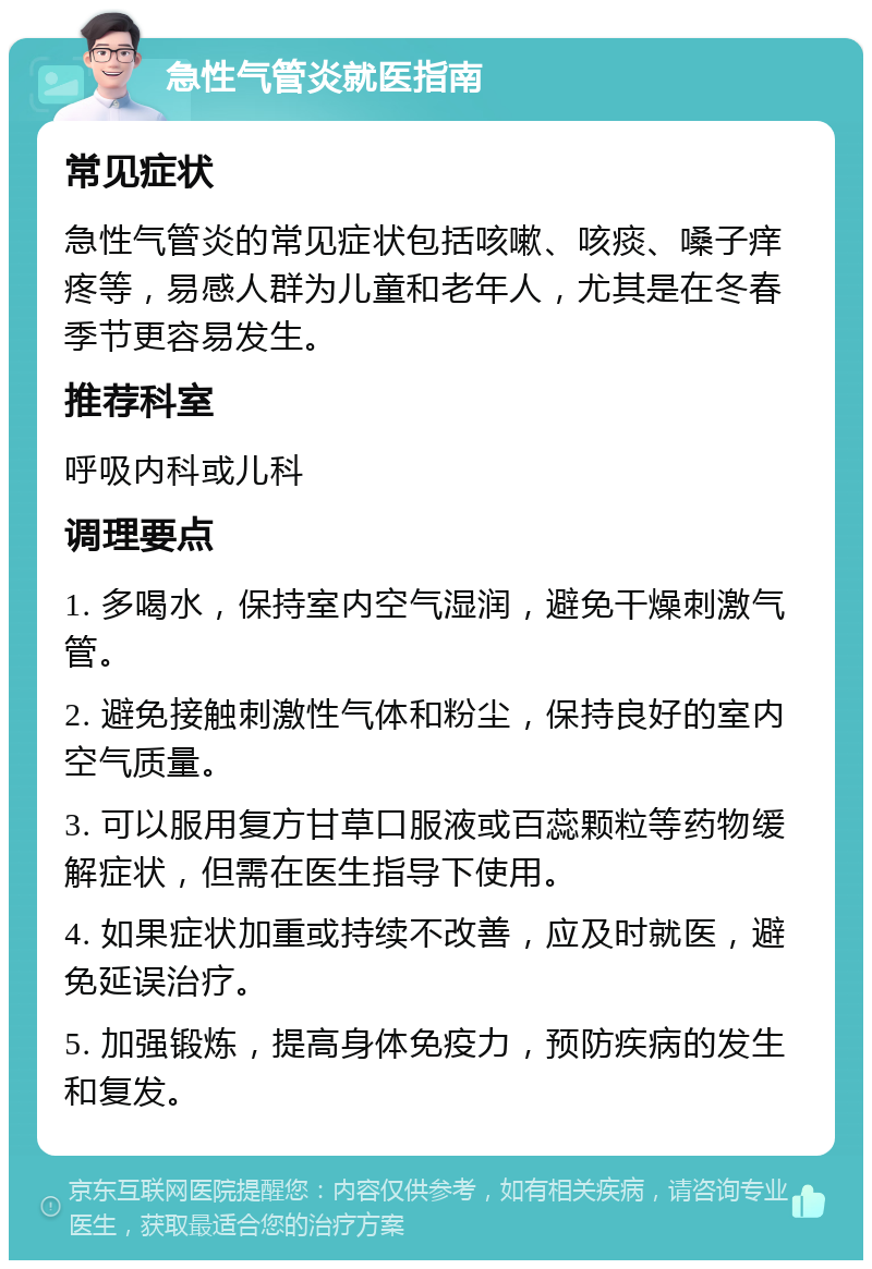 急性气管炎就医指南 常见症状 急性气管炎的常见症状包括咳嗽、咳痰、嗓子痒疼等，易感人群为儿童和老年人，尤其是在冬春季节更容易发生。 推荐科室 呼吸内科或儿科 调理要点 1. 多喝水，保持室内空气湿润，避免干燥刺激气管。 2. 避免接触刺激性气体和粉尘，保持良好的室内空气质量。 3. 可以服用复方甘草口服液或百蕊颗粒等药物缓解症状，但需在医生指导下使用。 4. 如果症状加重或持续不改善，应及时就医，避免延误治疗。 5. 加强锻炼，提高身体免疫力，预防疾病的发生和复发。