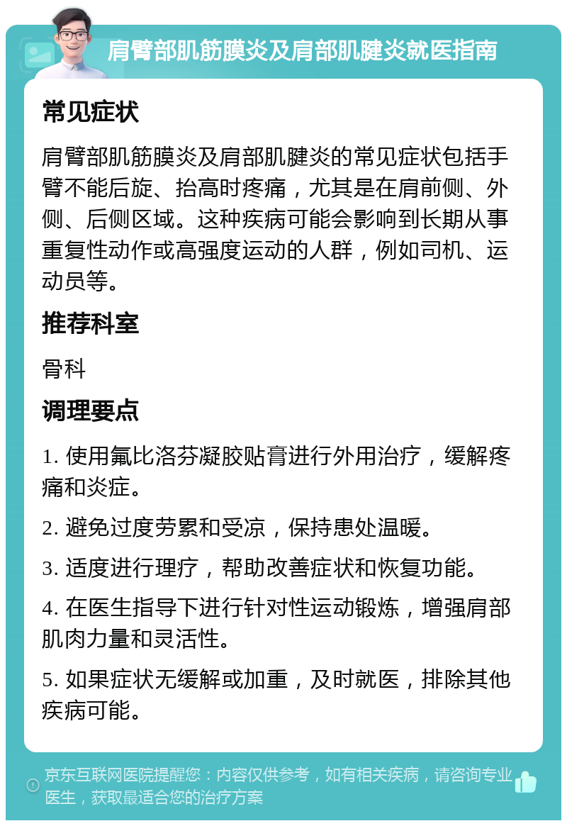 肩臂部肌筋膜炎及肩部肌腱炎就医指南 常见症状 肩臂部肌筋膜炎及肩部肌腱炎的常见症状包括手臂不能后旋、抬高时疼痛，尤其是在肩前侧、外侧、后侧区域。这种疾病可能会影响到长期从事重复性动作或高强度运动的人群，例如司机、运动员等。 推荐科室 骨科 调理要点 1. 使用氟比洛芬凝胶贴膏进行外用治疗，缓解疼痛和炎症。 2. 避免过度劳累和受凉，保持患处温暖。 3. 适度进行理疗，帮助改善症状和恢复功能。 4. 在医生指导下进行针对性运动锻炼，增强肩部肌肉力量和灵活性。 5. 如果症状无缓解或加重，及时就医，排除其他疾病可能。