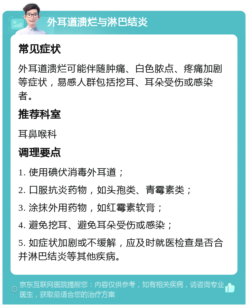 外耳道溃烂与淋巴结炎 常见症状 外耳道溃烂可能伴随肿痛、白色脓点、疼痛加剧等症状，易感人群包括挖耳、耳朵受伤或感染者。 推荐科室 耳鼻喉科 调理要点 1. 使用碘伏消毒外耳道； 2. 口服抗炎药物，如头孢类、青霉素类； 3. 涂抹外用药物，如红霉素软膏； 4. 避免挖耳、避免耳朵受伤或感染； 5. 如症状加剧或不缓解，应及时就医检查是否合并淋巴结炎等其他疾病。