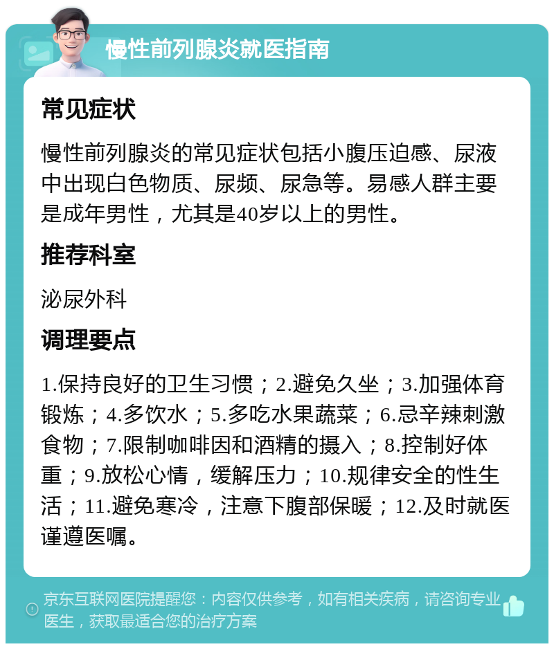 慢性前列腺炎就医指南 常见症状 慢性前列腺炎的常见症状包括小腹压迫感、尿液中出现白色物质、尿频、尿急等。易感人群主要是成年男性，尤其是40岁以上的男性。 推荐科室 泌尿外科 调理要点 1.保持良好的卫生习惯；2.避免久坐；3.加强体育锻炼；4.多饮水；5.多吃水果蔬菜；6.忌辛辣刺激食物；7.限制咖啡因和酒精的摄入；8.控制好体重；9.放松心情，缓解压力；10.规律安全的性生活；11.避免寒冷，注意下腹部保暖；12.及时就医谨遵医嘱。