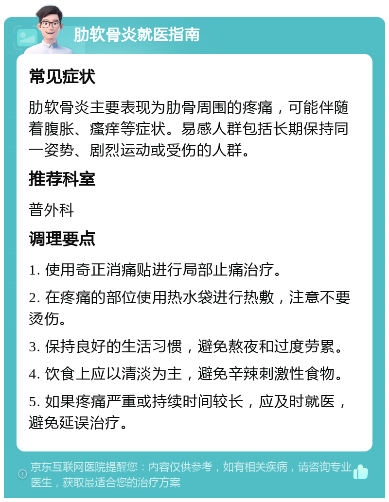 肋软骨炎就医指南 常见症状 肋软骨炎主要表现为肋骨周围的疼痛，可能伴随着腹胀、瘙痒等症状。易感人群包括长期保持同一姿势、剧烈运动或受伤的人群。 推荐科室 普外科 调理要点 1. 使用奇正消痛贴进行局部止痛治疗。 2. 在疼痛的部位使用热水袋进行热敷，注意不要烫伤。 3. 保持良好的生活习惯，避免熬夜和过度劳累。 4. 饮食上应以清淡为主，避免辛辣刺激性食物。 5. 如果疼痛严重或持续时间较长，应及时就医，避免延误治疗。