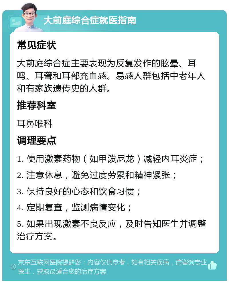 大前庭综合症就医指南 常见症状 大前庭综合症主要表现为反复发作的眩晕、耳鸣、耳聋和耳部充血感。易感人群包括中老年人和有家族遗传史的人群。 推荐科室 耳鼻喉科 调理要点 1. 使用激素药物（如甲泼尼龙）减轻内耳炎症； 2. 注意休息，避免过度劳累和精神紧张； 3. 保持良好的心态和饮食习惯； 4. 定期复查，监测病情变化； 5. 如果出现激素不良反应，及时告知医生并调整治疗方案。